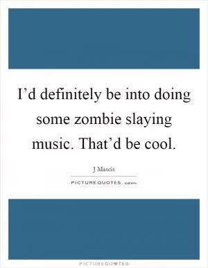 I’d definitely be into doing some zombie slaying music. That’d be cool Picture Quote #1