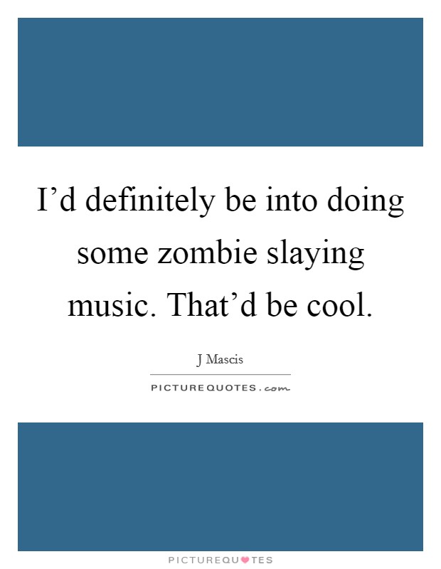 I'd definitely be into doing some zombie slaying music. That'd be cool. Picture Quote #1