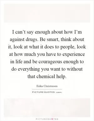 I can’t say enough about how I’m against drugs. Be smart, think about it, look at what it does to people, look at how much you have to experience in life and be courageous enough to do everything you want to without that chemical help Picture Quote #1