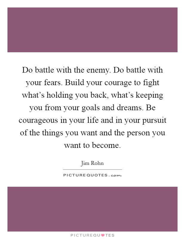 Do battle with the enemy. Do battle with your fears. Build your courage to fight what's holding you back, what's keeping you from your goals and dreams. Be courageous in your life and in your pursuit of the things you want and the person you want to become. Picture Quote #1