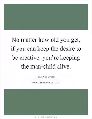 No matter how old you get, if you can keep the desire to be creative, you’re keeping the man-child alive Picture Quote #1
