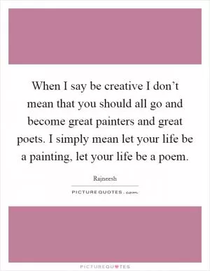 When I say be creative I don’t mean that you should all go and become great painters and great poets. I simply mean let your life be a painting, let your life be a poem Picture Quote #1