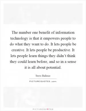 The number one benefit of information technology is that it empowers people to do what they want to do. It lets people be creative. It lets people be productive. It lets people learn things they didn’t think they could learn before, and so in a sense it is all about potential Picture Quote #1