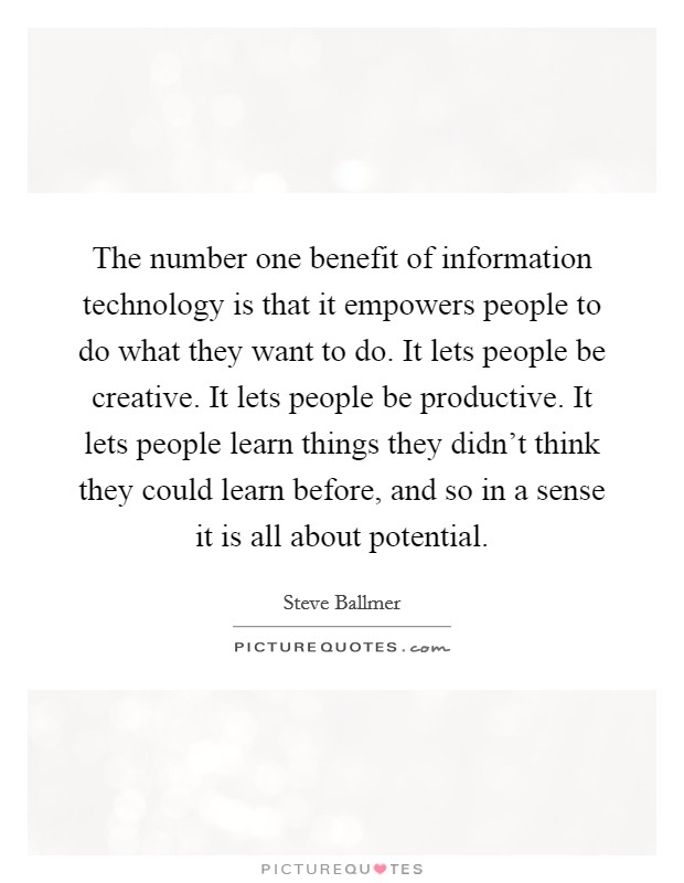The number one benefit of information technology is that it empowers people to do what they want to do. It lets people be creative. It lets people be productive. It lets people learn things they didn't think they could learn before, and so in a sense it is all about potential. Picture Quote #1