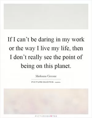 If I can’t be daring in my work or the way I live my life, then I don’t really see the point of being on this planet Picture Quote #1