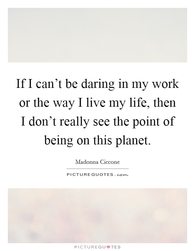 If I can't be daring in my work or the way I live my life, then I don't really see the point of being on this planet. Picture Quote #1