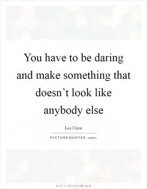 You have to be daring and make something that doesn’t look like anybody else Picture Quote #1