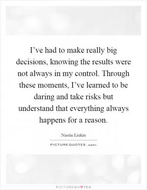 I’ve had to make really big decisions, knowing the results were not always in my control. Through these moments, I’ve learned to be daring and take risks but understand that everything always happens for a reason Picture Quote #1