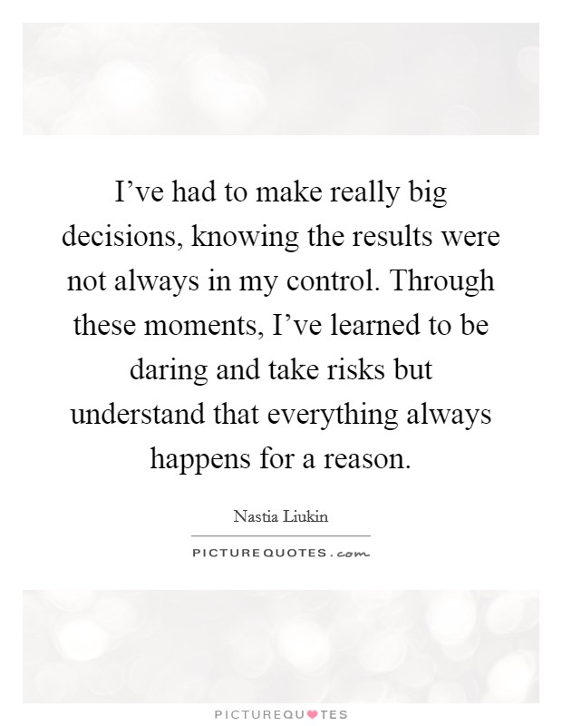 I've had to make really big decisions, knowing the results were not always in my control. Through these moments, I've learned to be daring and take risks but understand that everything always happens for a reason. Picture Quote #1
