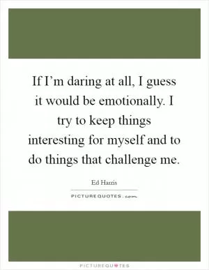 If I’m daring at all, I guess it would be emotionally. I try to keep things interesting for myself and to do things that challenge me Picture Quote #1