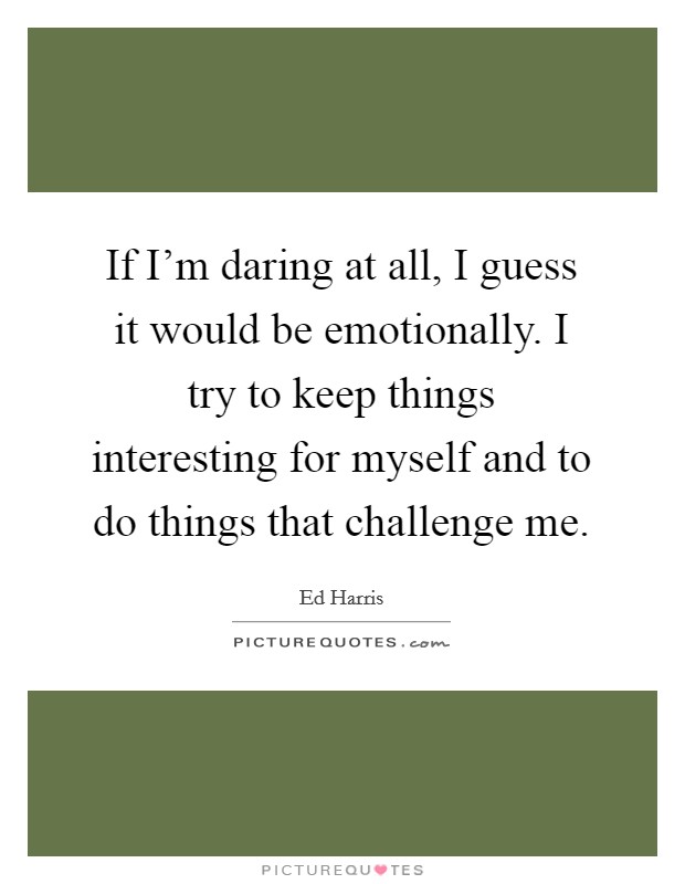 If I'm daring at all, I guess it would be emotionally. I try to keep things interesting for myself and to do things that challenge me. Picture Quote #1
