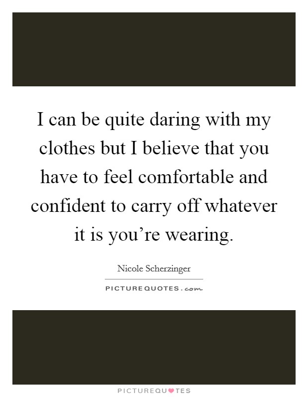 I can be quite daring with my clothes but I believe that you have to feel comfortable and confident to carry off whatever it is you're wearing. Picture Quote #1