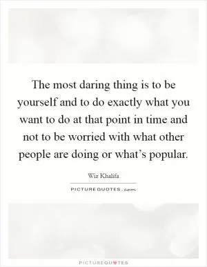 The most daring thing is to be yourself and to do exactly what you want to do at that point in time and not to be worried with what other people are doing or what’s popular Picture Quote #1