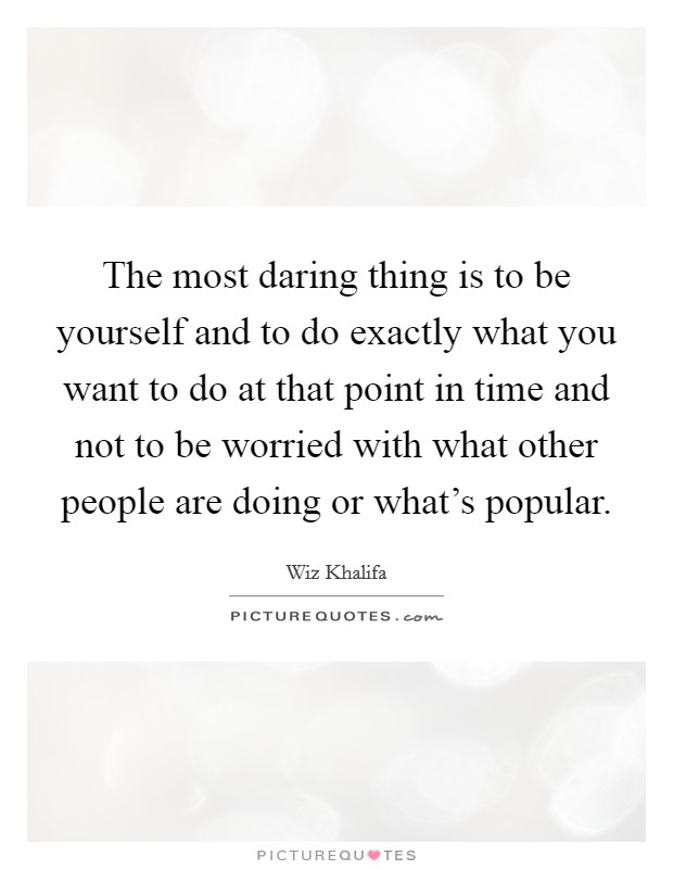 The most daring thing is to be yourself and to do exactly what you want to do at that point in time and not to be worried with what other people are doing or what's popular. Picture Quote #1