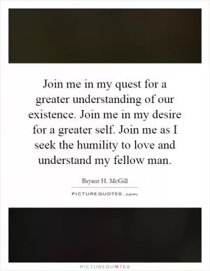 Join me in my quest for a greater understanding of our existence. Join me in my desire for a greater self. Join me as I seek the humility to love and understand my fellow man Picture Quote #1