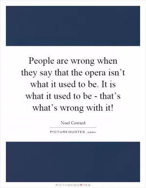 People are wrong when they say that the opera isn’t what it used to be. It is what it used to be - that’s what’s wrong with it! Picture Quote #1
