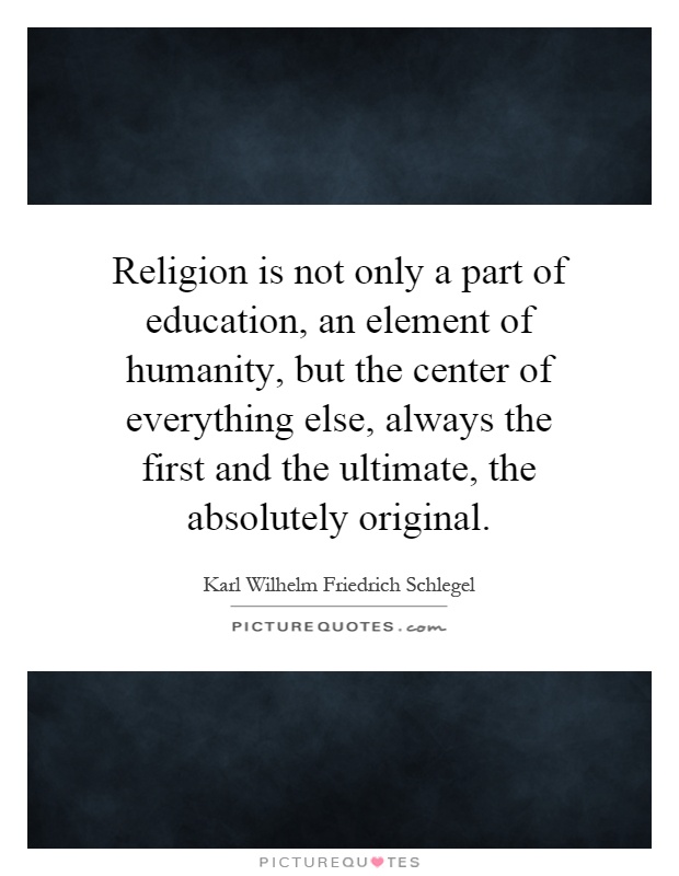 Religion is not only a part of education, an element of humanity, but the center of everything else, always the first and the ultimate, the absolutely original Picture Quote #1