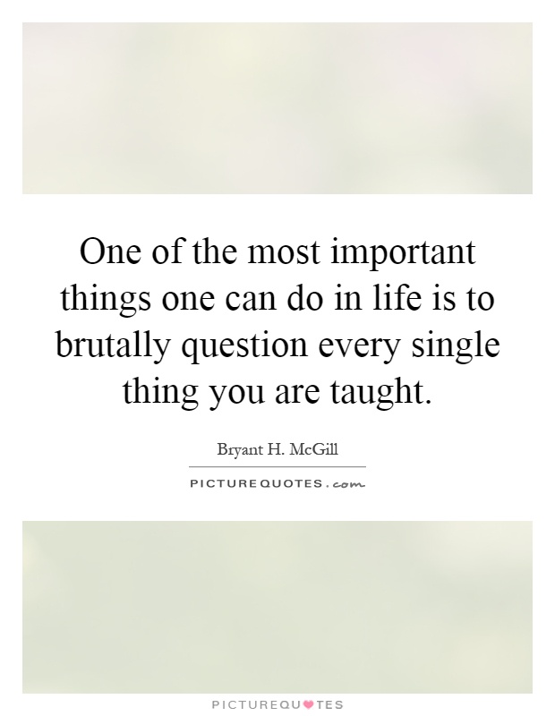One of the most important things one can do in life is to brutally question every single thing you are taught Picture Quote #1