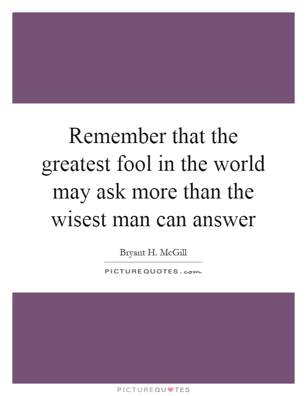 Remember that the greatest fool in the world may ask more than the wisest man can answer Picture Quote #1