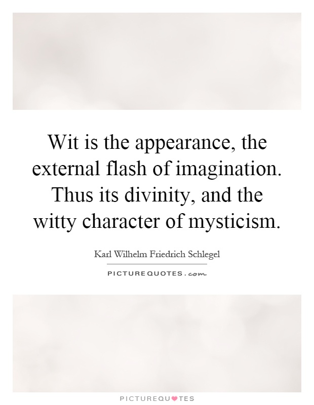 Wit is the appearance, the external flash of imagination. Thus its divinity, and the witty character of mysticism Picture Quote #1