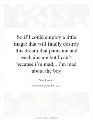 So if I could employ a little magic that will finally destroy this dream that pains me and enchains me but I can’t because i’m mad... i’m mad about the boy Picture Quote #1