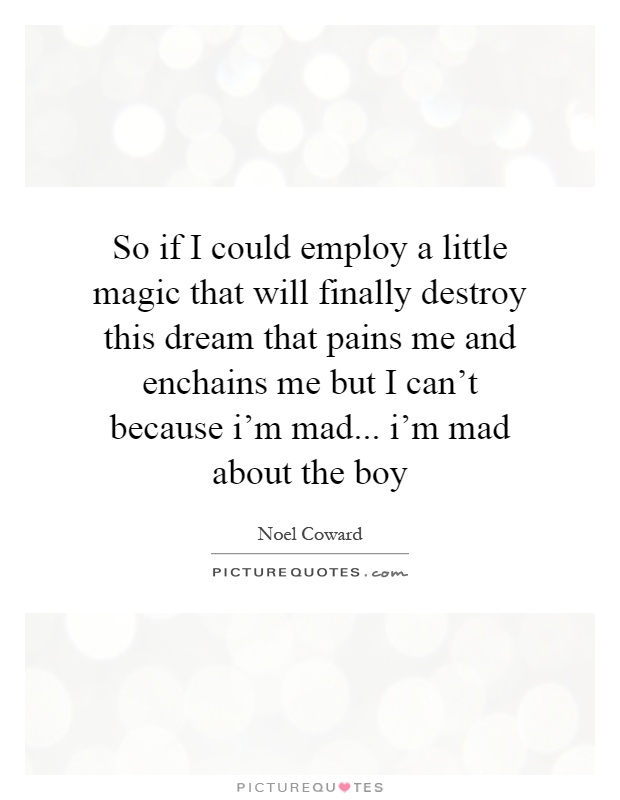 So if I could employ a little magic that will finally destroy this dream that pains me and enchains me but I can't because i'm mad... i'm mad about the boy Picture Quote #1