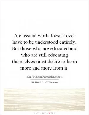 A classical work doesn’t ever have to be understood entirely. But those who are educated and who are still educating themselves must desire to learn more and more from it Picture Quote #1