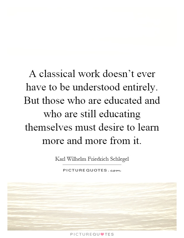 A classical work doesn't ever have to be understood entirely. But those who are educated and who are still educating themselves must desire to learn more and more from it Picture Quote #1