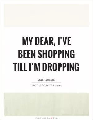 My dear, I’ve been shopping till I’m dropping Picture Quote #1