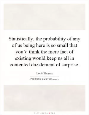 Statistically, the probability of any of us being here is so small that you’d think the mere fact of existing would keep us all in contented dazzlement of surprise Picture Quote #1
