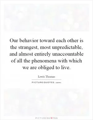 Our behavior toward each other is the strangest, most unpredictable, and almost entirely unaccountable of all the phenomena with which we are obliged to live Picture Quote #1