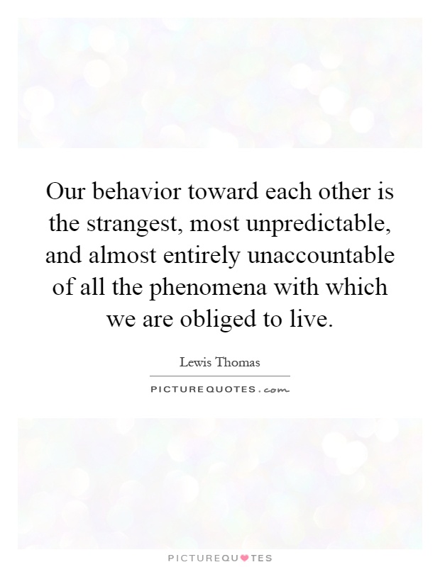Our behavior toward each other is the strangest, most unpredictable, and almost entirely unaccountable of all the phenomena with which we are obliged to live Picture Quote #1