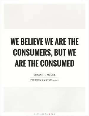 We believe we are the consumers, but we are the consumed Picture Quote #1