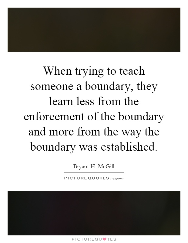 When trying to teach someone a boundary, they learn less from the enforcement of the boundary and more from the way the boundary was established Picture Quote #1