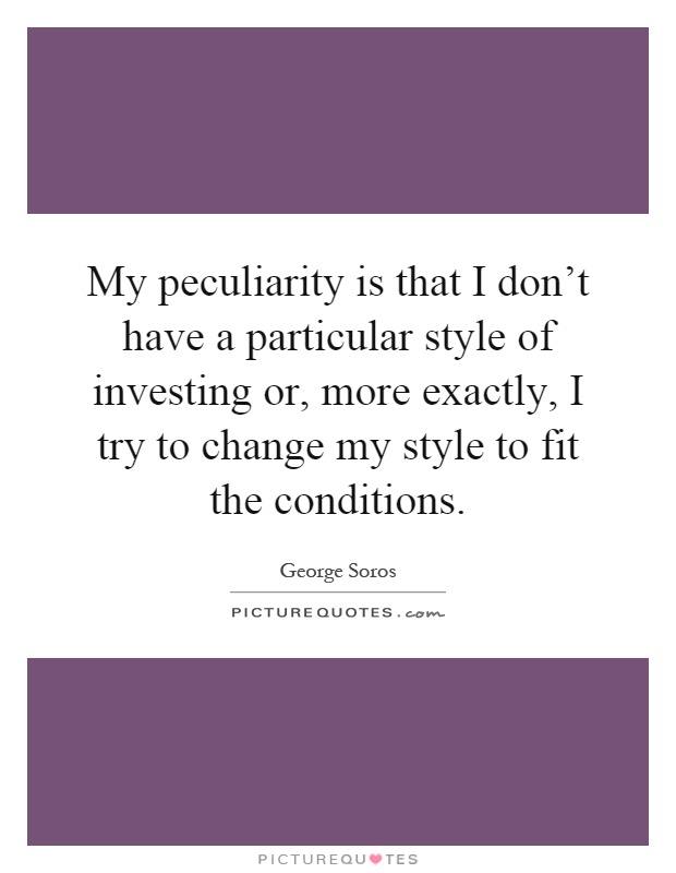 My peculiarity is that I don't have a particular style of investing or, more exactly, I try to change my style to fit the conditions Picture Quote #1