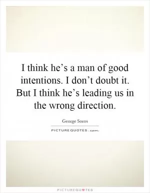 I think he’s a man of good intentions. I don’t doubt it. But I think he’s leading us in the wrong direction Picture Quote #1