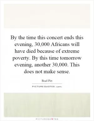 By the time this concert ends this evening, 30,000 Africans will have died because of extreme poverty. By this time tomorrow evening, another 30,000. This does not make sense Picture Quote #1