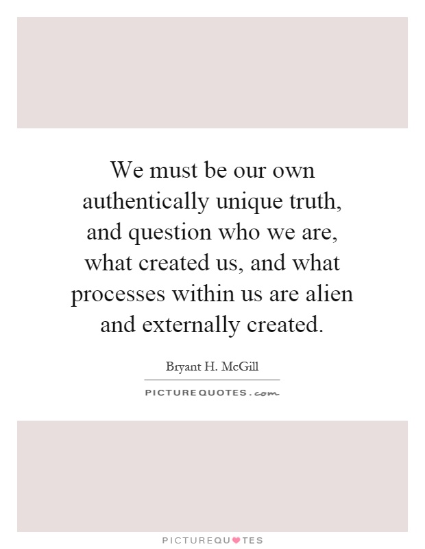 We must be our own authentically unique truth, and question who we are, what created us, and what processes within us are alien and externally created Picture Quote #1