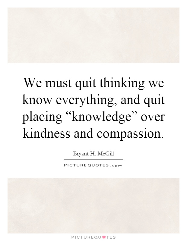 We must quit thinking we know everything, and quit placing “knowledge” over kindness and compassion Picture Quote #1
