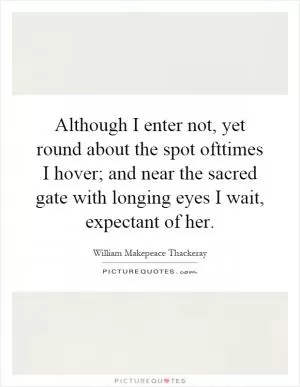 Although I enter not, yet round about the spot ofttimes I hover; and near the sacred gate with longing eyes I wait, expectant of her Picture Quote #1