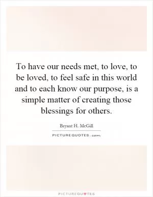 To have our needs met, to love, to be loved, to feel safe in this world and to each know our purpose, is a simple matter of creating those blessings for others Picture Quote #1