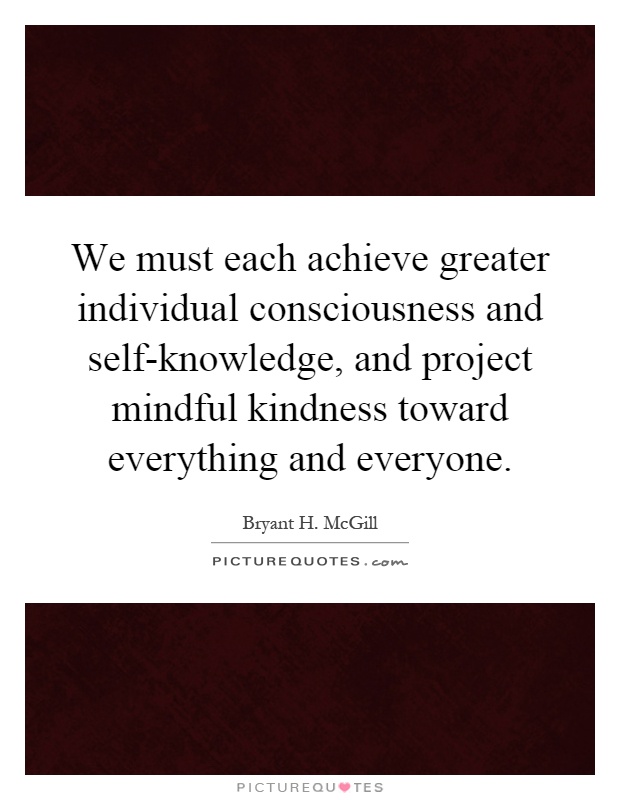 We must each achieve greater individual consciousness and self-knowledge, and project mindful kindness toward everything and everyone Picture Quote #1