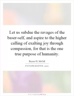 Let us subdue the ravages of the baser-self, and aspire to the higher calling of exalting joy through compassion, for that is the one true purpose of humanity Picture Quote #1