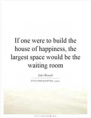 If one were to build the house of happiness, the largest space would be the waiting room Picture Quote #1
