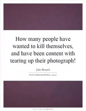 How many people have wanted to kill themselves, and have been content with tearing up their photograph! Picture Quote #1