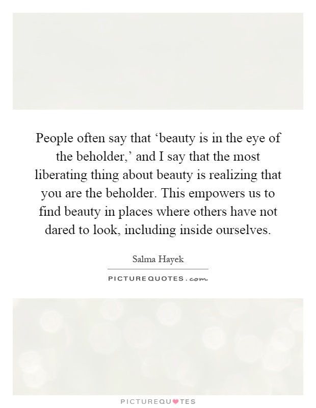 People often say that ‘beauty is in the eye of the beholder,' and I say that the most liberating thing about beauty is realizing that you are the beholder. This empowers us to find beauty in places where others have not dared to look, including inside ourselves Picture Quote #1