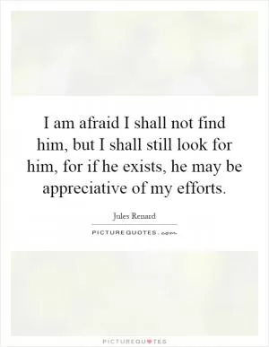 I am afraid I shall not find him, but I shall still look for him, for if he exists, he may be appreciative of my efforts Picture Quote #1