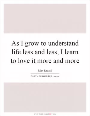 As I grow to understand life less and less, I learn to love it more and more Picture Quote #1