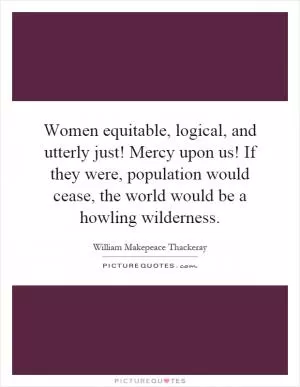 Women equitable, logical, and utterly just! Mercy upon us! If they were, population would cease, the world would be a howling wilderness Picture Quote #1