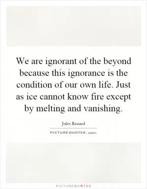 We are ignorant of the beyond because this ignorance is the condition of our own life. Just as ice cannot know fire except by melting and vanishing Picture Quote #1